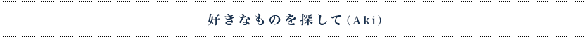 好きなものを探して（Aki）