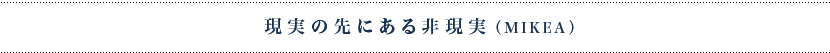 現実の先にある非現実（MIKEA）