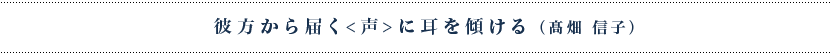 彼方から届く<声>に耳を傾ける
（髙畑信子）