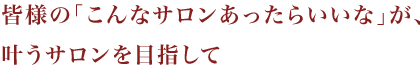 「こんなサロンあったらいいな」が、叶うサロンを目指して